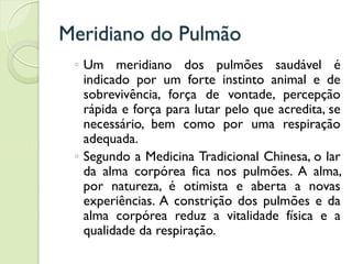 Meridiano do Pulmão
◦ Um meridiano dos pulmões saudável é
indicado por um forte instinto animal e de
sobrevivência, força de vontade, percepção
rápida e força para lutar pelo que acredita, se
necessário, bem como por uma respiração
adequada.
◦ Segundo a Medicina Tradicional Chinesa, o lar
da alma corpórea fica nos pulmões. A alma,
por natureza, é otimista e aberta a novas
experiências. A constrição dos pulmões e da
alma corpórea reduz a vitalidade física e a
qualidade da respiração.
 