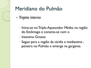 Meridiano do Pulmão
 Trajeto interno
◦ Inicia-se no Triplo Aquecedor Médio, na região
do Estômago e conecta-se com o
◦ Intestino Grosso
◦ Segue para a região da cárdia e mediastino ,
penetra no Pulmão e emerge na garganta.
 