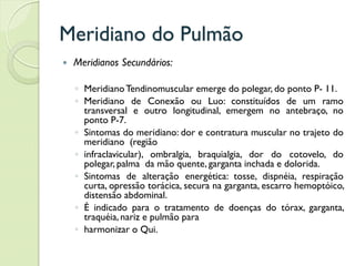 Meridiano do Pulmão
 Meridianos Secundários:
◦ MeridianoTendinomuscular emerge do polegar, do ponto P- 11.
◦ Meridiano de Conexão ou Luo: constituídos de um ramo
transversal e outro longitudinal, emergem no antebraço, no
ponto P-7.
◦ Sintomas do meridiano: dor e contratura muscular no trajeto do
meridiano (região
◦ infraclavicular), ombralgia, braquialgia, dor do cotovelo, do
polegar, palma da mão quente, garganta inchada e dolorida.
◦ Sintomas de alteração energética: tosse, dispnéia, respiração
curta, opressão torácica, secura na garganta, escarro hemoptóico,
distensão abdominal.
◦ É indicado para o tratamento de doenças do tórax, garganta,
traquéia, nariz e pulmão para
◦ harmonizar o Qui.
 
