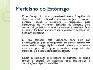 Meridiano do Estômago
◦ O estômago lida com aproximadamente 3 quilos de
alimentos sólidos e líquidos, diariamente. Junto com seu
parceiro (baço), o estômago é responsável pela
distribuição de nutrientes derivados do alimento pelo
corpo todo, principalmente nos músculos e membros. Se o
estômago for fraco, é comum sentir cansaço e sensação de
peso nos membros.
◦ O ego também está associado com este par
estômago/baço; por consequência problemas emocionais
como vícios, apego, rigidez mental, teimosia e interesse
excessivo por si próprio e vaidade exagerada são
atribuídos ao desequilíbrio nestes órgãos.
◦ Como o estômago é o centro da nutrição, de modo
similar a energia do estômago está relacionada à
assimilação e digestão de idéias.
 