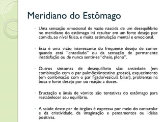 Meridiano do Estômago
◦ Uma sensação emocional de vazio nascida de um desequilíbrio
no meridiano do estômago irá resultar em um forte desejo por
comida, ao nível físico, e muita estimulação mental e emocional.
◦ Esta é uma visão interessante do frequente desejo de comer
quando está “entediado” ou da sensação de permanente
insatisfação ou de nunca sentir-se “cheio, pleno”.
◦ Outros sintomas de desequilíbrio são: ansiedade (em
combinação com o par pulmões/intestino grosso), esquecimento
(em combinação com o par fígado/vesícula biliar), problemas na
boca e forte desejo por ou reação a doces.
◦ Eructação e ânsia de vómito são tentativas do estômago para
restabelecer seu equilíbrio.
◦ A saúde deste par de órgãos é expressa por meio do cantarolar
e da criatividade, da imaginação e pensamentos ou idéias
positivas.
 