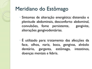 Meridiano do Estômago
◦ Sintomas de alteração energética: distensão e
plenitude abdominais, desconforto abdominal,
convulsões, fome persistente, gengivite,
alterações gengivodentárias.
◦ É utilizado para: tratamento das afecções da
face, olhos, nariz, boca, gengivas, alvéolo
dentário, garganta, estômago, intestinos,
doenças mentais e febris.
 