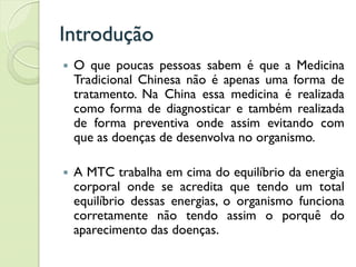 Introdução
 O que poucas pessoas sabem é que a Medicina
Tradicional Chinesa não é apenas uma forma de
tratamento. Na China essa medicina é realizada
como forma de diagnosticar e também realizada
de forma preventiva onde assim evitando com
que as doenças de desenvolva no organismo.
 A MTC trabalha em cima do equilíbrio da energia
corporal onde se acredita que tendo um total
equilíbrio dessas energias, o organismo funciona
corretamente não tendo assim o porquê do
aparecimento das doenças.
 