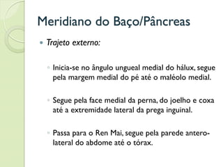 Meridiano do Baço/Pâncreas
 Trajeto externo:
◦ Inicia-se no ângulo ungueal medial do hálux, segue
pela margem medial do pé até o maléolo medial.
◦ Segue pela face medial da perna, do joelho e coxa
até a extremidade lateral da prega inguinal.
◦ Passa para o Ren Mai, segue pela parede antero-
lateral do abdome até o tórax.
 