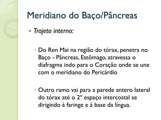 Meridiano do Baço/Pâncreas
 Trajeto interno:
◦ Do Ren Mai na região do tórax, penetra no
Baço - Pâncreas, Estômago, atravessa o
diafragma indo para o Coração onde se une
com o meridiano do Pericárdio
◦ Outro ramo vai para a parede antero lateral
do tórax até o 2º espaço intercostal se
dirigindo à faringe e à base da língua.
 
