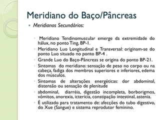 Meridiano do Baço/Pâncreas
 Meridianos Secundários:
◦ Meridiano Tendinomuscular emerge da extremidade do
hálux, no ponto Ting, BP-1.
◦ Meridiano Luo Longitudinal e Transversal: originam-se do
ponto Luo situado no ponto BP-4 .
◦ Grande Luo do Baço-Pâncreas se origina do ponto BP-21.
◦ Sintomas do meridiano: sensação de peso no corpo ou na
cabeça, fadiga dos membros superiores e inferiores, edema
dos músculos.
◦ Sintomas de alterações energéticas: dor abdominal,
distensão ou sensação de plenitude
◦ abdominal, diarréia, digestão incompleta, borborigmos,
vômitos, anorexia, icterícia, constipação intestinal, astenia.
◦ É utilizado para tratamento de: afecções do tubo digestivo,
do Xue (Sangue) e sistema reprodutor feminino.
 