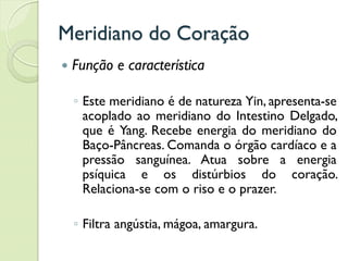 Meridiano do Coração
 Função e característica
◦ Este meridiano é de natureza Yin, apresenta-se
acoplado ao meridiano do Intestino Delgado,
que é Yang. Recebe energia do meridiano do
Baço-Pâncreas. Comanda o órgão cardíaco e a
pressão sanguínea. Atua sobre a energia
psíquica e os distúrbios do coração.
Relaciona-se com o riso e o prazer.
◦ Filtra angústia, mágoa, amargura.
 