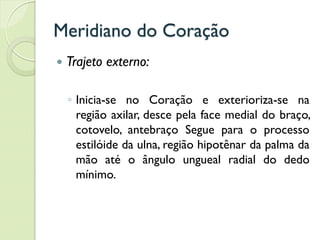 Meridiano do Coração
 Trajeto externo:
◦ Inicia-se no Coração e exterioriza-se na
região axilar, desce pela face medial do braço,
cotovelo, antebraço Segue para o processo
estilóide da ulna, região hipotênar da palma da
mão até o ângulo ungueal radial do dedo
mínimo.
 