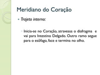 Meridiano do Coração
 Trajeto interno:
◦ Inicia-se no Coração, atravessa o diafragma e
vai para Intestino Delgado. Outro ramo segue
para o esôfago, face e termina no olho.
 
