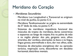 Meridiano do Coração
 Meridianos Secundários:
◦ Meridiano Luo Longitudinal e Transversal se originam
no nível do punho, no ponto C-5.
◦ Meridiano Tendinomuscular se origina na extremidade
do 5º dedo da mão, no ponto C-9 .
◦ Sintomas do meridiano: impotência funcional dos
músculos do trajeto do meridiano, dores constritivas
e espasmos ao longo do trajeto, frio na palma da mão
e na região plantar dos pés, garganta seca, olhos
amarelos, dor cardíaca, ulcerações na boca e na língua,
língua grossa, avermelhada e dura, dor nos olhos, sede.
◦ Sintomas de alterações energéticas: dor ou opressão
torácica, respiração curta, desconforto em decúbito
horizontal, distúrbios mentais.
 