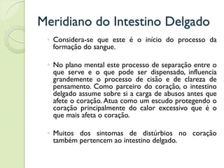 Meridiano do Intestino Delgado
◦ Considera-se que este é o início do processo da
formação do sangue.
◦ No plano mental este processo de separação entre o
que serve e o que pode ser dispensado, influencia
grandemente o processo de cisão e de clareza de
pensamento. Como parceiro do coração, o intestino
delgado assume sobre si a carga de abusos antes que
afete o coração. Atua como um escudo protegendo o
coração principalmente do calor excessivo que é o
que mais afeta o coração.
◦ Muitos dos sintomas de distúrbios no coração
também pertencem ao intestino delgado.
 