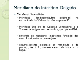 Meridiano do Intestino Delgado
 Meridianos Secundários:
◦ Meridiano Tendinomuscular: origina-se na
extremidade do 5º dedo da mão, no ponto ID1.
◦ Meridiano Luo ou de Conexão Longitudinal e o
Transversal: originam-se no antebraço, no ponto ID-7.
◦ Sintomas do meridiano: impotência funcional dos
músculos situados em seu trajeto.
◦ entumescimento doloroso da mandíbula e do
pescoço, torcicolo, amortecimento da boca e da
língua.
 