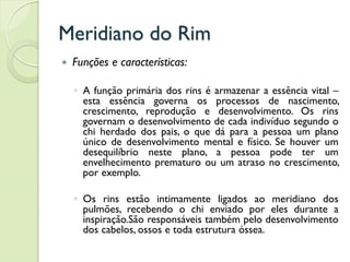 Meridiano do Rim
 Funções e características:
◦ A função primária dos rins é armazenar a essência vital –
esta essência governa os processos de nascimento,
crescimento, reprodução e desenvolvimento. Os rins
governam o desenvolvimento de cada indivíduo segundo o
chi herdado dos pais, o que dá para a pessoa um plano
único de desenvolvimento mental e físico. Se houver um
desequilíbrio neste plano, a pessoa pode ter um
envelhecimento prematuro ou um atraso no crescimento,
por exemplo.
◦ Os rins estão intimamente ligados ao meridiano dos
pulmões, recebendo o chi enviado por eles durante a
inspiração.São responsáveis também pelo desenvolvimento
dos cabelos, ossos e toda estrutura óssea.
 