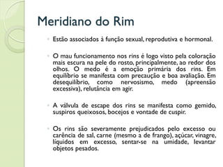 Meridiano do Rim
◦ Estão associados à função sexual, reprodutiva e hormonal.
◦ O mau funcionamento nos rins é logo visto pela coloração
mais escura na pele do rosto, principalmente, ao redor dos
olhos. O medo é a emoção primária dos rins. Em
equilíbrio se manifesta com precaução e boa avaliação. Em
desequilíbrio, como nervosismo, medo (apreensão
excessiva), relutância em agir.
◦ A válvula de escape dos rins se manifesta como gemido,
suspiros queixosos, bocejos e vontade de cuspir.
◦ Os rins são severamente prejudicados pelo excesso ou
carência de sal, carne (mesmo a de frango), açúcar, vinagre,
líquidos em excesso, sentar-se na umidade, levantar
objetos pesados.
 