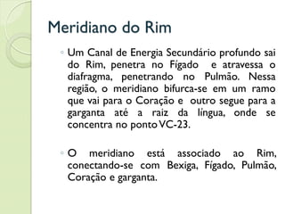 Meridiano do Rim
◦ Um Canal de Energia Secundário profundo sai
do Rim, penetra no Fígado e atravessa o
diafragma, penetrando no Pulmão. Nessa
região, o meridiano bifurca-se em um ramo
que vai para o Coração e outro segue para a
garganta até a raiz da língua, onde se
concentra no pontoVC-23.
◦ O meridiano está associado ao Rim,
conectando-se com Bexiga, Fígado, Pulmão,
Coração e garganta.
 