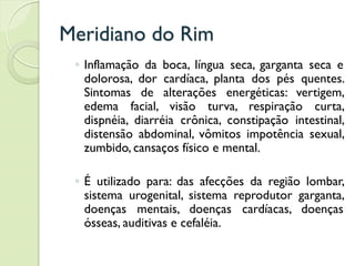 Meridiano do Rim
◦ Inflamação da boca, língua seca, garganta seca e
dolorosa, dor cardíaca, planta dos pés quentes.
Sintomas de alterações energéticas: vertigem,
edema facial, visão turva, respiração curta,
dispnéia, diarréia crônica, constipação intestinal,
distensão abdominal, vômitos impotência sexual,
zumbido, cansaços físico e mental.
◦ É utilizado para: das afecções da região lombar,
sistema urogenital, sistema reprodutor garganta,
doenças mentais, doenças cardíacas, doenças
ósseas, auditivas e cefaléia.
 
