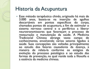 Historia da Acupuntura
 Esse método terapêutico chinês, originado há mais de
3.000 anos, baseia-se na inserção de agulhas
descartáveis em pontos específicos do corpo,
chamados pontos de acupuntura, a fim de estimular o
sistema nervoso central e o periférico a liberar
neurotransmissores que favoreçam o processo de
restauração e manutenção da saúde. A Medicina
Tradicional Chinesa abrange vasto campo de
conhecimento, envolvendo vários setores ligados à
saúde. Suas concepções são voltadas principalmente
ao estudo dos fatores causadores da doença, à
maneira de relata-la conforme os estágios da
evolução do processo patológico e ao estudo das
formas de prevenção, na qual reside toda a filosofia e
a essência da medicina chinesa.
 