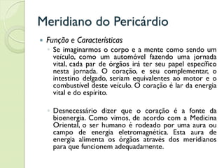 Meridiano do Pericárdio
 Função e Características
◦ Se imaginarmos o corpo e a mente como sendo um
veículo, como um automóvel fazendo uma jornada
vital, cada par de órgãos irá ter seu papel específico
nesta jornada. O coração, e seu complementar, o
intestino delgado, seriam equivalentes ao motor e o
combustível deste veículo. O coração é lar da energia
vital e do espírito.
◦ Desnecessário dizer que o coração é a fonte da
bioenergia. Como vimos, de acordo com a Medicina
Oriental, o ser humano é rodeado por uma aura ou
campo de energia eletromagnética. Esta aura de
energia alimenta os órgãos através dos meridianos
para que funcionem adequadamente.
 