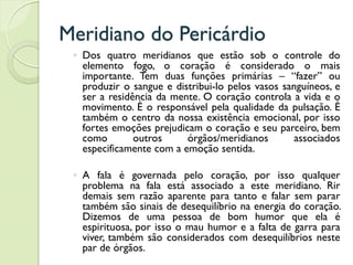 Meridiano do Pericárdio
◦ Dos quatro meridianos que estão sob o controle do
elemento fogo, o coração é considerado o mais
importante. Tem duas funções primárias – “fazer” ou
produzir o sangue e distribui-lo pelos vasos sanguíneos, e
ser a residência da mente. O coração controla a vida e o
movimento. É o responsável pela qualidade da pulsação. É
também o centro da nossa existência emocional, por isso
fortes emoções prejudicam o coração e seu parceiro, bem
como outros órgãos/meridianos associados
especificamente com a emoção sentida.
◦ A fala é governada pelo coração, por isso qualquer
problema na fala está associado a este meridiano. Rir
demais sem razão aparente para tanto e falar sem parar
também são sinais de desequilíbrio na energia do coração.
Dizemos de uma pessoa de bom humor que ela é
espirituosa, por isso o mau humor e a falta de garra para
viver, também são considerados com desequilíbrios neste
par de órgãos.
 