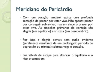 Meridiano do Pericárdio
◦ Com um coração saudável existe uma profunda
sensação de prazer por estar vivo. Não apenas prazer
por conseguir sobreviver, mas um sincero prazer por
estar vivo. As emoções primárias do coração são
alegria (em equilíbrio) e tristeza (em desequilíbrio).
◦ Por isso, a alegria demais sem razão evidente
(geralmente resultante de um prolongado período de
depressão ou tristeza) sobrecarrega o coração.
◦ Sua válvula de escape para alcançar o equilíbrio é o
riso, o cantar, etc.
 