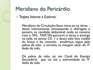 Meridiano do Pericárdio
 Trajeto Interno e Externo:
◦ Meridiano da Circulação-Sexo inicia-se no tórax ,
desce internamente atravessando o diafragma e
penetra na cavidade abdominal, onde se conecta
com o TAS , TAM,TAI percorre o tórax e emerge
na axila, no ponto CS- 1 e desce pela face medial
do braço e do cotovelo , antebraço, segue pela
palma da mão e termina na margem ulnar do 3º
dedo da mão.
◦ Da palma da mão, sai um Canal de Energia
Secundário que vai até a extremidade do 4º
dedo da mão.
 
