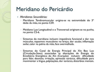 Meridiano do Pericárdio
 Meridianos Secundários:
◦ Meridiano Tendinomuscular origina-se na extremidade do 3º
dedo da mão, no ponto CS9.
◦ Meidiano Luo Longitudinal e o Transversal: originam-se no punho,
no ponto CS-6.
◦ Sintomas do meridiano incluem: impotência funcional e dor nos
músculos, espasmos musculares no braço, dor ocular, inflamação
axilar, calor na palma da mão, face avermelhada.
◦ Sintomas do Canal de Energia Principal do Xin Bao Luo
(Circulação-Sexo) associados às alterações de Energia do
Envoltório Energético do Xin (Coração) incluem: dificuldade
para falar, desmaio, irritação, opressão torácica, dificuldade para
movimentar a língua, palpitações, dor torácica, distúrbios mentais.
 