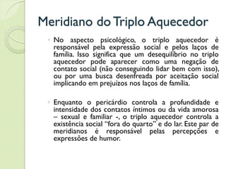 Meridiano do Triplo Aquecedor
◦ No aspecto psicológico, o triplo aquecedor é
responsável pela expressão social e pelos laços de
família. Isso significa que um desequilíbrio no triplo
aquecedor pode aparecer como uma negação de
contato social (não conseguindo lidar bem com isso),
ou por uma busca desenfreada por aceitação social
implicando em prejuízos nos laços de família.
◦ Enquanto o pericárdio controla a profundidade e
intensidade dos contatos íntimos ou da vida amorosa
– sexual e familiar -, o triplo aquecedor controla a
existência social “fora do quarto” e do lar. Este par de
meridianos é responsável pelas percepções e
expressões de humor.
 