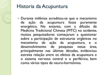 Historia da Acupuntura
 Durante milênios acreditou-se que o mecanismo
de ação da acupuntura fosse puramente
energético. No entanto, com a difusão da
Medicina Tradicional Chinesa (MTC) no ocidente,
muitos pesquisadores começaram a questionar
sobre a participação de estruturas orgânicas no
mecanismo de ação da acupuntura, e o
desenvolvimento de pesquisas nessa área,
principalmente nas últimas décadas, evidenciou
estreita relação entre os efeitos da acupuntura e
o sistema nervoso central e o periférico, bem
como vários tipos de neuro-hormônios.
 