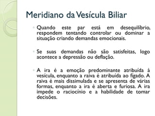 Meridiano daVesícula Biliar
◦ Quando este par está em desequilíbrio,
respondem tentando controlar ou dominar a
situação criando demandas emocionais.
◦ Se suas demandas não são satisfeitas, logo
acontece a depressão ou deflação.
◦ A ira é a emoção predominante atribuída à
vesícula, enquanto a raiva é atribuída ao fígado. A
raiva é mais dissimulada e se apresenta de várias
formas, enquanto a ira é aberta e furiosa. A ira
impede o raciocínio e a habilidade de tomar
decisões.
 