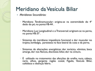 Meridiano daVesícula Biliar
 Meridianos Secundários:
◦ Meridiano Tendinomuscular: origina-se na extremidade do 4º
dedo do pé, no pontoVB-44 .
◦ Meridiano Luo Longitudinal e oTransversal: originam-se na perna,
no pontoVB-37 .
◦ Sintomas do meridiano: impotência funcional e dor muscular no
trajeto, lombalgia, parestesia na face lateral da coxa e da perna.
◦ Sintomas de alterações energéticas: dor torácica, vômitos, boca
amarga, dor nos flancos, discinesia biliar, dor na cintura.
◦ É utilizado no tratamento: das afecções de orelha, nuca, cabeça,
nariz, olhos, garganta região costal, Fígado, Vesícula Biliar,
colédoco e doenças febris.
 