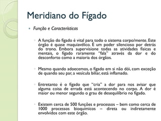 Meridiano do Fígado
 Função e Características
◦ A função do fígado é vital para todo o sistema corpo/mente. Este
órgão é quase maquiavélico. É um poder silencioso por detrás
do trono. Embora supervisione todas as atividades físicas e
mentais, o fígado raramente “fala” através da dor e do
desconforto como a maioria dos órgãos.
◦ Mesmo quando adoecemos, o fígado em si não dói, com exceção
de quando seu par, a vesícula biliar, está inflamado.
◦ Entretanto é o fígado que “cria” a dor para nos avisar que
alguma coisa de errada está acontecendo no corpo. A dor é
maior ou menor segundo o grau de desequilíbrio no fígado.
◦ Existem cerca de 500 funções e processos – bem como cerca de
1000 processos bioquímicos – direta ou indiretamente
envolvidos com este órgão.
 