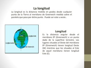 La longitud
La longitud es la distancia medida en grados desde cualquier
punto de la Tierra al meridiano de Greenwich medida sobre el
paralelo que pasa por dicho punto . Puede ser este u oeste..
Longitud
Es la distancia angular desde el
meridiano 0º (Greenwich) a un punto
dado de la superficie terrestre. Los
lugares situados al Oeste del meridiano
0º (Greenwich) tienen longitud Oeste
(W) mientras que los situados al Este
de aquel meridiano tienen longitud
Este (E).
