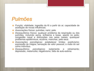 Pulmões
 Função: vitalidade; ingestão da Ki a partir do ar; capacidade de
aceitação de novas influências.
 Associações físicas: pulmões; nariz; pele.
 Desequilíbrios físicos: qualquer problema da respiração ou dos
pulmões, incluindo asma, enfisema e tosse, aperto no peito;
congestão nasal e disfunções nos seios nasais; quaisquer
problemas epidérmicos, eczema, manchas, pele seca.
 Associações psicológicas: estabelecer limites; positivismo;
expressão de mágoa; sensação de valor pessoal; a visão do ser
como indivíduo.
 Desequilíbrios psicológicos: isolamento e retraimento;
depressão, melancolia; negativismo; falta de auto-estima.
 