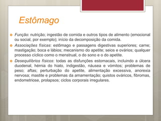 Estômago
 Função: nutrição; ingestão de comida e outros tipos de alimento (emocional
ou social, por exemplo); início da decomposição da comida.
 Associações físicas: estômago e passagens digestivas superiores; carne;
mastigação; boca e lábios; mecanismo do apetite; seios e ovários; qualquer
processo cíclico como o menstrual, o do sono e o do apetite.
 Desequilíbrios físicos: todas as disfunções estomacais, incluindo a úlcera
duodenal, hérnia do hiato, indigestão, náusea e vómitos; problemas de
peso; aftas; perturbação do apetite, alimentação excessiva, anorexia
nervosa; mastite e problemas da amamentação; quistos ováricos, fibromas,
endometriose, prolapsos; ciclos corporais irregulares.
 