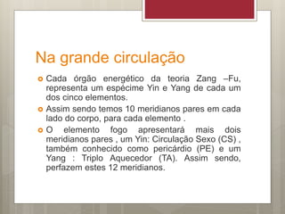 Na grande circulação
 Cada órgão energético da teoria Zang –Fu,
representa um espécime Yin e Yang de cada um
dos cinco elementos.
 Assim sendo temos 10 meridianos pares em cada
lado do corpo, para cada elemento .
 O elemento fogo apresentará mais dois
meridianos pares , um Yin: Circulação Sexo (CS) ,
também conhecido como pericárdio (PE) e um
Yang : Triplo Aquecedor (TA). Assim sendo,
perfazem estes 12 meridianos.
 