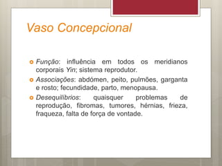 Vaso Concepcional
 Função: influência em todos os meridianos
corporais Yin; sistema reprodutor.
 Associações: abdómen, peito, pulmões, garganta
e rosto; fecundidade, parto, menopausa.
 Desequilíbrios: quaisquer problemas de
reprodução, fibromas, tumores, hérnias, frieza,
fraqueza, falta de força de vontade.
 