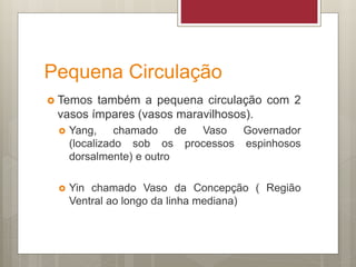 Pequena Circulação
 Temos também a pequena circulação com 2
vasos ímpares (vasos maravilhosos).
 Yang, chamado de Vaso Governador
(localizado sob os processos espinhosos
dorsalmente) e outro
 Yin chamado Vaso da Concepção ( Região
Ventral ao longo da linha mediana)
 