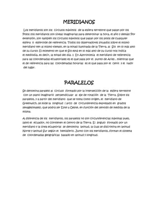 MERIDIANOS<br /> Los meridianos son los  círculos máximos  de la esfera terrestre que pasan por los Polos (los meridianos son líneas imaginarias para determinar la hora, el año y demás) Por extensión, son también los círculos máximos que pasan por los polos de cualquier  esfera  o  esferoide de referencia. Todos los observadores situados sobre el mismo meridiano ven al mismo tiempo, en la mitad iluminada de la Tierra, al  Sol  en lo más alto de su curso: El momento en que el Sol está en lo más alto de su curso nos indica el mediodía, es decir, la mitad del día. 1  En Astronomía  el meridiano de referencia para las coordenadas ecuatoriales es el que pasa por el  punto de Aries , mientras que el de referencia para las  coordenadas horarias  es el que pasa por el  cenit  y el  nadir  del lugar. <br />PARALELOS<br />Se denomina paralelo al  círculo  formado por la intersección de la  esfera terrestre  con un plano imaginario  perpendicular  al  eje de rotación  de la  Tierra. Sobre los paralelos, y a partir del meridiano  que se toma como origen, el  meridiano de Greenwich, se mide la  longitud  ( arco  de  circunferencia expresado en  grados sexagesimales), que podrá ser Este u Oeste, en función del sentido de medida de la misma. <br />A diferencia de los  meridianos, los paralelos no son circunferencias máximas pues, salvo el  ecuador, no contienen el centro de la Tierra. El  ángulo  formado por un meridiano y la línea ecuatorial  se denomina  latitud, la cual se discrimina en latitud Norte y latitud Sur según el  hemisferio. Junto con los meridianos, forman el sistema de  coordenadas geográficas  basado en latitud y longitud. <br />