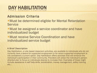 Admission Criteria Must be determined eligible for Mental Retardation Service Must be assigned a service coordinator and have individualized budget Must receive Service Coordination and have individualized service budget A Brief Description Day Habilitation, or site based classroom activities, are available to individuals who do not currently have a desire for supported employment or for whom supported employment is not considered a current option. Day habilitation offers activities that will enhance the individual’s participation in their community. Providers will utilize the individual’s person directed plan to focus on individuals desires to increase their. Examples of these might include assistance in self help skills, socialization, money management, safety training etc… 