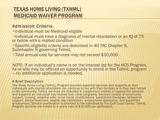 Admission Criteria Individual must be Medicaid eligible Individual must have a diagnosis of mental retardation or an IQ of 75 or below with a related condition Specific eligibility criteria are described in 40 TAC Chapter 9, Subchapter N governing TxHmL Total annual cost for services may not exceed $10,000 NOTE: If an individual’s name is on the Interest list for the HCS Program, he or she may be offered an opportunity to enroll in the TxHmL program – no additional application is needed. A Brief Description The Texas Home Living (TxHmL) Program provides essential services and supports so that individuals with mental retardation can continue to live with their families or in their own homes in the community. TxHmL services are intended to supplement instead of replace the services and supports an individual may receive from other programs. Services consist of community support, nursing, adaptive aids, minor home modifications, specialized therapies, behavioral support, dental treatment, respite, day habilitation, employment assistance, and supported employment. Service coordination is provided to the individual by The Gulf Coast Center. TxHmL Program services are limited to a yearly cost of $10,000 per participant. 