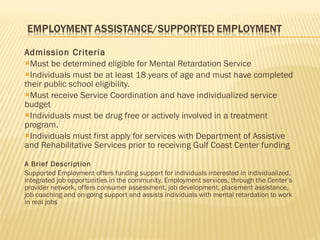 Admission Criteria Must be determined eligible for Mental Retardation Service Individuals must be at least 18 years of age and must have completed their public school eligibility. Must receive Service Coordination and have individualized service budget Individuals must be drug free or actively involved in a treatment program. Individuals must first apply for services with Department of Assistive and Rehabilitative Services prior to receiving Gulf Coast Center funding A Brief Description Supported Employment offers funding support for individuals interested in individualized, integrated job opportunities in the community. Employment services, through the Center’s provider network, offers consumer assessment, job development, placement assistance, job coaching and on-going support and assists individuals with mental retardation to work in real jobs  