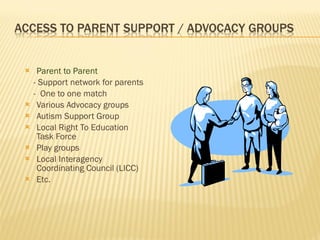Parent to Parent - Support network for parents -  One to one match Various Advocacy groups Autism Support Group Local Right To Education Task Force Play groups Local Interagency Coordinating Council (LICC) Etc. 