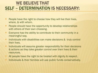 People have the right to choose how they will live their lives, where, & with whom. People should have the opportunity to develop relationships with others of their own choosing. Everyone has the ability to contribute to their community in a meaningful way. Individuals with disabilities can make decisions &  truly control their lives. Individuals will assume greater responsibility for their decisions & actions as they take greater control over their lives & their resources. All people have the right to be treated with dignity & respect. Individuals & their families will use public funds conservatively. 