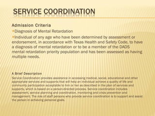 Admission Criteria Diagnosis of Mental Retardation Individual of any age who have been determined by assessment or endorsement, in accordance with Texas Health and Safety Code, to have a diagnosis of mental retardation or to be a member of the DADS mental retardation priority population and has been assessed as having multiple needs. A Brief Description Service Coordination provides assistance in accessing medical, social, educational and other appropriate services and supports that will help an individual achieve a quality of life and community participation acceptable to him or her as described in the plan of services and supports, which is based on a person-directed process. Service coordination includes assessment, service planning and coordination, monitoring and crisis prevention and management. The role of staff persons who provide service coordination is to support and assist the person in achieving personal goals. 