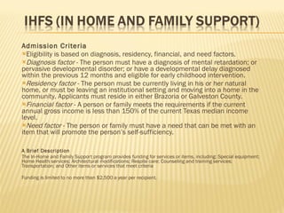 Admission Criteria Eligibility is based on diagnosis, residency, financial, and need factors. Diagnosis factor  - The person must have a diagnosis of mental retardation; or pervasive developmental disorder; or have a developmental delay diagnosed within the previous 12 months and eligible for early childhood intervention. Residency factor  - The person must be currently living in his or her natural home, or must be leaving an institutional setting and moving into a home in the community. Applicants must reside in either Brazoria or Galveston County. Financial factor  - A person or family meets the requirements if the current annual gross income is less than 150% of the current Texas median income level. Need factor  - The person or family must have a need that can be met with an item that will promote the person’s self-sufficiency. A Brief Description The In-Home and Family Support program provides funding for services or items, including: Special equipment; Home Health services; Architectural modifications; Respite care; Counseling and training services; Transportation; and Other items or services that meet criteria Funding is limited to no more than $2,500 a year per recipient. 