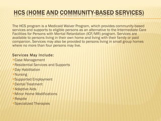 The HCS program is a Medicaid Waiver Program, which provides community-based services and supports to eligible persons as an alternative to the Intermediate Care Facilities for Persons with Mental Retardation (ICF/MR) program. Services are available to persons living in their own home and living with their family or paid companion. Services may also be provided to persons living in small group homes where no more than four persons may live. Services May Include: Case Management Residential Services and Supports Day Habilitation Nursing Supported Employment Dental Treatment Adaptive Aids Minor Home Modifications Respite Specialized Therapies 