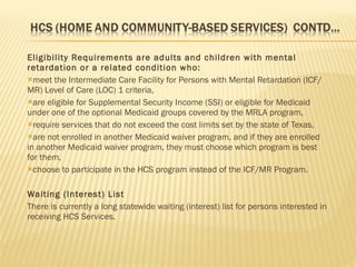 Eligibility Requirements are adults and children with mental retardation or a related condition who: meet the Intermediate Care Facility for Persons with Mental Retardation (ICF/MR) Level of Care (LOC) 1 criteria, are eligible for Supplemental Security Income (SSI) or eligible for Medicaid under one of the optional Medicaid groups covered by the MRLA program, require services that do not exceed the cost limits set by the state of Texas, are not enrolled in another Medicaid waiver program, and if they are enrolled in another Medicaid waiver program, they must choose which program is best for them, choose to participate in the HCS program instead of the ICF/MR Program. Waiting (Interest) List There is currently a long statewide waiting (interest) list for persons interested in receiving HCS Services. 