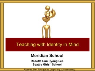 Meridian School
Rosetta Eun Ryong Lee
Seattle Girls’ School
Teaching with Identity in Mind
Rosetta Eun Ryong Lee (http://tiny.cc/rosettalee)
 