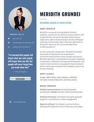 New York, NY
www.grundeicoaching.com
@meridithgrundei
meridith@grundeicoaching.com
C O N T A C T M E A T
SPEAKING COACH & FACILITATOR
MERIDITH GRUNDEI
H A P P Y C L I E N T S
Google, RAPT Media, Rally Software, MERCER,
CU Leads School of Business and many others
A B O U T M E R I D I T H
Meridith is an award-winning theatre director,
producer, and former Second City improv teacher, who
recognized the similarities between performing on
stage every night and presenting to clients/colleagues
every day, but the latter didn’t have the right tools to
bring their stories to life. So she decided to do
something about it.
11 Years and some change later, Meridith has helped
thousands of individuals and corporations
around the world achieve career growth and success.
Meridith specialize in presentation and public speaking
consultation, individual training and development, and
creative team solutions using applied improvisational
theatre techniques to build trust, empathy, and out-of-
the-box thinking.
R E C E N T P R O J E C T S
Hillside Communications: facilitated speaker
workshop for Takeda and their medical professionals.
Stanford University: facilitated training for graduate
program in architecture in online engagement.
Doyle Inn of Court: Facilitated a communications
workshop for Doyle Inn of Court attorneys and judges.
“I’ve learned that people will
forget what you said, people
will forget what you did, but
people will never forget how
you made them feel”


— Maya Angelou
testimonials
 