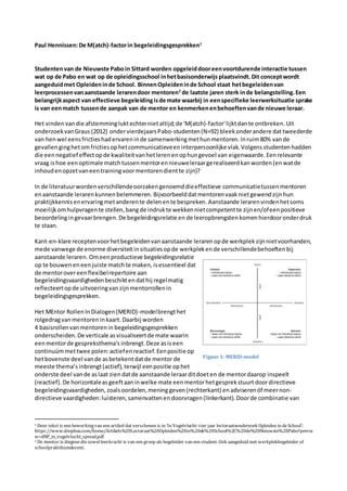 Paul Hennissen:De M(atch)-factorin begeleidingsgesprekken1
Studentenvan de Nieuwste Paboin Sittard worden opgeleiddooreenvoortdurende interactie tussen
wat op de Pabo en wat op de opleidingsschool inhetbasisonderwijs plaatsvindt.Dit conceptwordt
aangeduidmet Opleideninde School. BinnenOpleideninde School staat hetbegeleidenvan
leerprocessenvanaanstaande lerarendoor mentoren2
de laatste jaren sterk inde belangstelling.Een
belangrijkaspect van effectieve begeleidingisde mate waarbij in eenspecifieke leerwerksituatie sprake
is van eenmatch tussende aanpak van de mentor en kenmerkenenbehoeftenvande nieuwe leraar.
Het vinden vandie afstemmingluktechterniet altijd;de 'M(atch)-factor'lijktdante ontbreken. Uit
onderzoekvanGraus (2012) ondervierdejaarsPabo-studenten(N=92) bleekonderandere dat tweederde
van henwel eensfrictieshadervareninde samenwerkingmethunmentoren.Inruim80% vande
gevallenginghetomfrictiesophetcommunicatieveeninterpersoonlijke vlak.Volgens studentenhadden
die eennegatief effectopde kwaliteitvanhetlerenenophungevoel van eigenwaarde.Eenrelevante
vraag ishoe eenoptimale matchtussenmentorennieuweleraargerealiseerdkan worden (enwatde
inhoudenopzetvaneentrainingvoormentorendientte zijn)?
In de literatuurwordenverschillendeoorzakengenoemddieeffectieve communicatietussenmentoren
enaanstaande lerarenkunnenbelemmeren. Bijvoorbeelddatmentorenvaak nietgewendzijnhun
praktijkkennisenervaringmetanderente delenente bespreken.Aanstaande lerarenvindenhetsoms
moeilijkomhulpvragente stellen,bang de indrukte wekkennietcompetentte zijnen/ofeenpositieve
beoordelingingevaarbrengen.De begeleidingsrelatie en de leeropbrengsten komenhierdooronderdruk
te staan.
Kant-en-klare receptenvoorhetbegeleidenvanaanstaande lerarenopde werkplek zijnnietvoorhanden,
mede vanwege de enorme diversiteitinsituatiesopde werkplekende verschillendebehoeftenbij
aanstaande leraren. Omeenproductieve begeleidingsrelatie
op te bouwen eneenjuiste matchte maken, isessentieel dat
de mentorovereenflexibelrepertoire aan
begeleidingsvaardighedenbeschiktendathij regelmatig
reflecteertopde uitvoeringvanzijnmentorrollenin
begeleidingsgesprekken.
Het MEntor RollenInDialogen(MERID)-modelbrengthet
rolgedragvanmentoreninkaart.Daarbij worden
4 basisrollenvanmentorenin begeleidingsgesprekken
onderscheiden.De verticale asvisualiseertde mate waarin
eenmentorde gespreksthema's inbrengt.Deze asiseen
continuümmettwee polen:actiefenreactief.Eenpositie op
hetbovenste deel vande asbetekentdatde mentor de
meeste thema’s inbrengt(actief), terwijl eenpositie ophet
onderste deel vande aslaat zien datde aanstaande leraarditdoeten de mentordaarop inspeelt
(reactief). De horizontaleas geeftaaninwelke mate eenmentorhetgesprekstuurt doordirectieve
begeleidingsvaardigheden, zoalsoordelen,meninggeven(rechterkant) enadviseren óf meernon-
directieve vaardigheden:luisteren,samenvattenen doorvragen (linkerkant).Doorde combinatie van
1 Deze tekst is een bewerkingvan een artikel dat verschenen is in ‘In Vogelvlucht:vier jaar lectoraatsonderzoek Opleiden in deSchool’:
https://www.dropbox.com/home/Artikels%20Lectoraat%20Opleiden%20in%20de%20School%2C%20de%20Nieuwste%20Pabo?previe
w=dNP_in_vogelvlucht_spread.pdf
2 De mentor is diegenediezowel leerkracht is van een groep als begeleider van een student. Ook aangeduid met werkplekbegeleider of
schoolpraktikumdocent.
Figuur 1: MERID-model
 